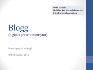Lotta Franzén
IT-didaktiker Uppsala kommun
lotta.franzen@uppsala.se

Blogg
(digitala presentationsytor)

Ett pedagogiskt verktyg?
PIM 23 oktober 2013

 