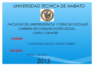 UNIVERSIDAD TECNICA DE AMBATO

FACULTAD DE JURISPRUDENCIA Y CIENCIAS SOCIALES
CARRERA DE COMUNICACIÓN SOCIAL
CURSO: 2 SEMSTRE
NOMBRE:
CAMPOZANO BAYAS JORGE GABRIEL
DOCENTE:
EFRAIN TIBANTA

2013

 