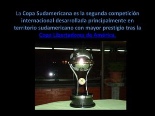 La Copa Sudamericana es la segunda competición
internacional desarrollada principalmente en
territorio sudamericano con mayor prestigio tras la
Copa Libertadores de América.
 
