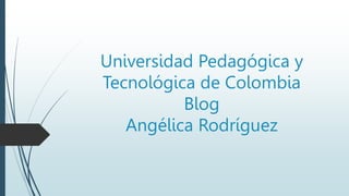 Universidad Pedagógica y
Tecnológica de Colombia
Blog
Angélica Rodríguez
 