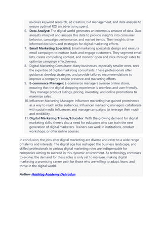 involves keyword research, ad creation, bid management, and data analysis to
ensure optimal ROI on advertising spend.
6. Data Analyst: The digital world generates an enormous amount of data. Data
analysts interpret and analyze this data to provide insights into consumer
behavior, campaign performance, and market trends. Their insights drive
informed decisions and strategies for digital marketing efforts.
7. Email Marketing Specialist: Email marketing specialists design and execute
email campaigns to nurture leads and engage customers. They segment email
lists, create compelling content, and monitor open and click-through rates to
optimize campaign effectiveness.
8. Digital Marketing Consultant: Many businesses, especially smaller ones, seek
the expertise of digital marketing consultants. These professionals offer
guidance, develop strategies, and provide tailored recommendations to
improve a company's online presence and marketing efforts.
9. E-commerce Manager: E-commerce managers oversee online stores,
ensuring that the digital shopping experience is seamless and user-friendly.
They manage product listings, pricing, inventory, and online promotions to
maximize sales.
10. Influencer Marketing Manager: Influencer marketing has gained prominence
as a way to reach niche audiences. Influencer marketing managers collaborate
with social media influencers and manage campaigns to leverage their reach
and credibility.
11. Digital Marketing Trainer/Educator: With the growing demand for digital
marketing skills, there's also a need for educators who can train the next
generation of digital marketers. Trainers can work in institutions, conduct
workshops, or offer online courses.
In conclusion, the jobs after digital marketing are diverse and cater to a wide range
of talents and interests. The digital age has reshaped the business landscape, and
skilled professionals in various digital marketing roles are indispensable for
companies aiming to succeed in this dynamic environment. As technology continues
to evolve, the demand for these roles is only set to increase, making digital
marketing a promising career path for those who are willing to adapt, learn, and
thrive in the digital world.
Author-Hashtag Academy Dehradun
 