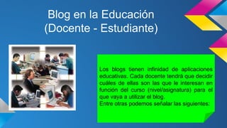 Blog en la Educación
(Docente - Estudiante)

Los blogs tienen infinidad de aplicaciones
educativas. Cada docente tendrá que decidir
cuáles de ellas son las que le interesan en
función del curso (nivel/asignatura) para el
que vaya a utilizar el blog.
Entre otras podemos señalar las siguientes:

 