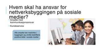 Hvem skal ha ansvar for
nettverksbyggingen på sosiale
medier?• Ansatte med
kommunikasjonsansvar
• Kundeservice
Alle ansatte kan medvirke i
byggingen og utvikle bedriftens
positive bilde i sosiale medier
 