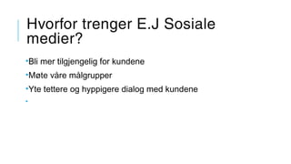 Hvorfor trenger E.J Sosiale
medier?
•Bli mer tilgjengelig for kundene
•Møte våre målgrupper
•Yte tettere og hyppigere dialog med kundene
•
 