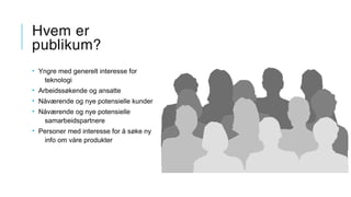 Hvem er
publikum?
• Yngre med generelt interesse for
teknologi
• Arbeidssøkende og ansatte
• Nåværende og nye potensielle kunder
• Nåværende og nye potensielle
samarbeidspartnere
• Personer med interesse for å søke ny
info om våre produkter
 