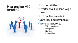 Hva ønsker vi å
fortelle?
• Hva kan vi tilby
• Hvorfor skal kundene velge
oss
• Hva har E.J oppnådd
• Våre tilbud og kampanjer
• Være transparente
• Våre resultater
• Prosjekter
• Nyheter
• Innovasjon
 