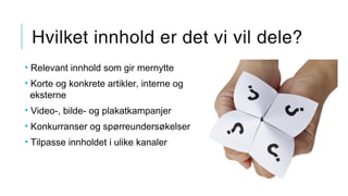 Hvilket innhold er det vi vil dele?
• Relevant innhold som gir mernytte
• Korte og konkrete artikler, interne og
eksterne
• Video-, bilde- og plakatkampanjer
• Konkurranser og spørreundersøkelser
• Tilpasse innholdet i ulike kanaler
 