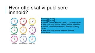 Hvor ofte skal vi publisere
innhold?
●1 innlegg pr helg
●1 innlegg pr helg
●Tidsrom kunder: Klokken 08:00, 12:00 eller 16:00
●Dette for å nå publikum utenfor normal arbeidstid
●Tidsrom samarbeidspartnere: Mellom 09:00 og
15:00
●Dette for å nå publikum innenfor normale
arbeidstider
 
