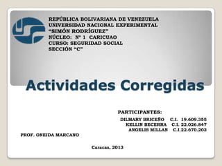 REPÚBLICA BOLIVARIANA DE VENEZUELA
UNIVERSIDAD NACIONAL EXPERIMENTAL

“SIMÓN RODRÍGUEZ”
NÚCLEO: Nº 1 CARICUAO
CURSO: SEGURIDAD SOCIAL
SECCIÓN “C”

Actividades Corregidas
PARTICIPANTES:
DILMARY BRICEÑO C.I. 19.609.355
KELLIN BECERRA C.I. 22.026.847
ANGELIS MILLAN C.I.22.670.203
PROF. ONEIDA MARCANO
Caracas, 2013

 