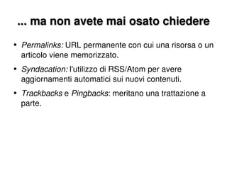 ... ma non avete mai osato chiedere Permalinks:  URL permanente con cui una risorsa o un articolo viene memorizzato. Syndacation:  l'utilizzo di RSS/Atom per avere aggiornamenti automatici sui nuovi contenuti. Trackbacks  e  Pingbacks : meritano una trattazione a parte. 