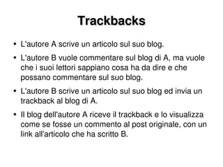 Trackbacks L'autore A scrive un articolo sul suo blog. L'autore B vuole commentare sul blog di A, ma vuole che i suoi lettori sappiano cosa ha da dire e che possano commentare sul suo blog. L'autore B scrive un articolo sul suo blog ed invia un trackback al blog di A. Il blog dell'autore A riceve il trackback e lo visualizza come se fosse un commento al post originale, con un link all'articolo che ha scritto B.  