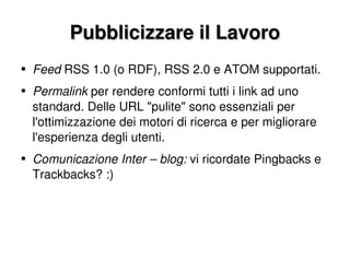Pubblicizzare il Lavoro Feed  RSS 1.0 (o RDF), RSS 2.0 e ATOM supportati. Permalink  per rendere conformi tutti i link ad uno standard. Delle URL "pulite" sono essenziali per l'ottimizzazione dei motori di ricerca e per migliorare l'esperienza degli utenti. Comunicazione Inter – blog:  vi ricordate Pingbacks e Trackbacks? :) 