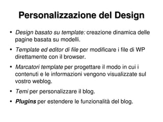Personalizzazione del Design Design basato su template:  creazione dinamica delle pagine basata su modelli. Template ed editor di file  per modificare i file di WP direttamente con il browser. Marcatori template  per progettare il modo in cui i contenuti e le informazioni vengono visualizzate sul vostro weblog. Temi  per personalizzare il blog. Plugins  per estendere le funzionalità del blog. 