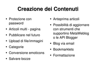 Creazione dei Contenuti Protezione con password Articoli multi - pagina Pubblicare nel futuro Upload di file/immagini Categorie Conversione emoticons Salvare bozze Anteprima articoli Possibilità di aggiornare con strumenti che supportino MetaWeblog o le API Blogger Blog via email Bookmarklets Formattazione 