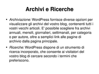 Archivi e Ricerche Archiviazione:  WordPress fornisce diverse opzioni per visualizzare gli archivi del vostro blog, contenenti tutti i vostri vecchi articoli. E' possibile scegliere fra archivi annuali, mensili, giornalieri, settimanali, per categoria o per autore, oltre a semplici link alle pagine di archivio dalla pagina principale. Ricerche:  WordPress dispone di un strumento di ricerca incorporato, che consente ai visitatori del vostro blog di cercare secondo i termini che preferiscono. 