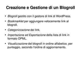 Creazione e Gestione di un Blogroll Blogroll  gestito con il gestore di link di WordPress. Bookmarklet  per aggiungere velocemente link al blogroll. Categorizzazione  dei link. Importazione ed Esportazione  della lista di link in formato OPML. Visualizzazione  del blogroll in ordine alfabetico, per punteggio, secondo l'ordine di aggiornamento. 