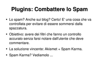 Plugins: Combattere lo Spam Lo spam? Anche sui blog? Certo! E' una cosa che va controllata per evitare di essere sommersi dalla spazzatura. Obiettivo: avere dei filtri che fanno un controllo accurato senza farsi notare dall'utente che deve commentare. La soluzione vincente: Akismet + Spam Karma. Spam Karma? Vediamolo ... 