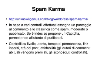 Spam Karma http://unknowngenius.com/blog/wordpress/spam-karma/ In base a vari controlli effettuati assegna un punteggio al commento e lo classifica come spam, moderato o pubblicato. Se è indeciso propone un Captcha, permettendo all'utente di purificarsi. Controlli su livello utente, tempo di permanenza, link inseriti, età del post, affidabilità (gli autori di commenti abituali vengono premiati, gli sconosciuti controllati). 