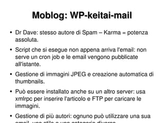 Moblog: WP-keitai-mail Dr Dave: stesso autore di Spam – Karma = potenza assoluta. Script che si esegue non appena arriva l'email: non serve un cron job e le email vengono pubblicate all'istante. Gestione di immagini JPEG e creazione automatica di thumbnails. Può essere installato anche su un altro server: usa xmlrpc per inserire l'articolo e FTP per caricare le immagini. Gestione di più autori: ognuno può utilizzare una sua email, uno stile e una categoria diversa. 