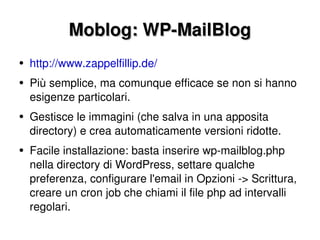 Moblog: WP-MailBlog http://www.zappelfillip.de/ Più semplice, ma comunque efficace se non si hanno esigenze particolari. Gestisce le immagini (che salva in una apposita directory) e crea automaticamente versioni ridotte. Facile installazione: basta inserire wp-mailblog.php nella directory di WordPress, settare qualche preferenza, configurare l'email in Opzioni -> Scrittura, creare un cron job che chiami il file php ad intervalli regolari. 