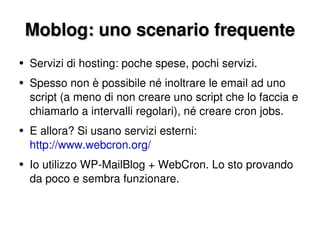 Moblog: uno scenario frequente Servizi di hosting: poche spese, pochi servizi. Spesso non è possibile né inoltrare le email ad uno script (a meno di non creare uno script che lo faccia e chiamarlo a intervalli regolari), né creare cron jobs. E allora? Si usano servizi esterni:  http://www.webcron.org/ Io utilizzo WP-MailBlog + WebCron. Lo sto provando da poco e sembra funzionare. 