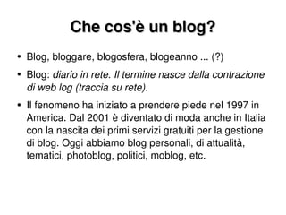 Che cos'è un blog? Blog, bloggare, blogosfera, blogeanno ... (?) Blog:  diario in rete. Il termine nasce dalla contrazione di web log (traccia su rete). Il fenomeno ha iniziato a prendere piede nel 1997 in America. Dal 2001 è diventato di moda anche in Italia con la nascita dei primi servizi gratuiti per la gestione di blog. Oggi abbiamo blog personali, di attualità, tematici, photoblog, politici, moblog, etc. 