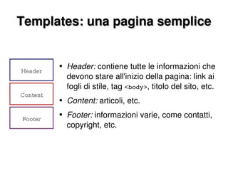 Templates: una pagina semplice Header:  contiene tutte le informazioni che devono stare all'inizio della pagina: link ai fogli di stile, tag  <body> , titolo del sito, etc. Content:  articoli, etc. Footer:  informazioni varie, come contatti, copyright, etc. 
