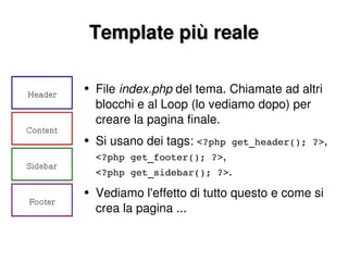 Template più reale File  index.php  del tema. Chiamate ad altri blocchi e al Loop (lo vediamo dopo) per creare la pagina finale. Si usano dei tags:  <?php get_header(); ?> , <?php get_footer(); ?> , <?php get_sidebar(); ?> . Vediamo l'effetto di tutto questo e come si crea la pagina ... 
