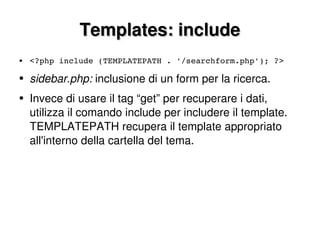 Templates: include <?php include (TEMPLATEPATH . '/searchform.php'); ?> sidebar.php:  inclusione di un form per la ricerca. Invece di usare il tag “get” per recuperare i dati, utilizza il comando include per includere il template. TEMPLATEPATH recupera il template appropriato all'interno della cartella del tema. 