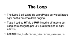 The Loop The Loop è utilizzato da WordPress per visualizzare ogni post all'interno della pagina. Tutto il codice HTML e PHP inserito all'interno del Loop sarà eseguito per la visualizzazione di ogni articolo. Esempi:  the_title() ,  the_time() ,  the_category() . 