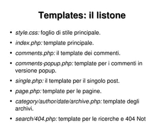 Templates: il listone style.css:  foglio di stile principale. index.php:  template principale. comments.php:  il template dei commenti. comments-popup.php:  template per i commenti in versione popup. single.php:  il template per il singolo post. page.php:  template per le pagine. category/author/date/archive.php:  template degli archivi. search/404.php:  template per le ricerche e 404 Not Found. 