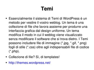 Temi Essenzialmente il sistema di Temi di WordPress è un metodo per vestire il vostro weblog. Un tema è una collezione di file che lavora assieme per produrre una interfaccia grafica dal design uniforme. Un tema modifica il modo in cui il weblog viene visualizzato senza modificare il software che si trova dietro. I Temi possono includere file di immagine (*.jpg, *.gif, *.png) fogli di stile (*.css) oltre agli indispensabili file di codice (*.php). Collezione di file? Sì, di templates! http://themes.wordpress.net/   