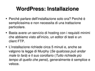 WordPress: Installazione Perché parlare dell'installazione solo ora? Perché è semplicissima e non necessita di una trattazione particolare. Basta avere un servizio di hosting con i requisiti minimi che abbiamo visto all'inizio, un editor di testi e un client FTP. L'installazione richiede circa 5 minuti e, anche se valgono la legge di Murphy ( Se qualcosa può andar male lo farà ) e il suo corollario ( Tutto richiede più tempo di quello che pensi ), generalmente è semplice e veloce. 