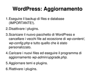 WordPress: Aggiornamento Eseguire il backup di files e database (IMPORTANTE!). Disattivare i plugins. Scaricare il nuovo pacchetto di WordPress e cancellare i vecchi file ad eccezione di  wp-content/ ,  wp-config.php  e tutto quello che è stato personalizzato. Caricare i nuovi files ed eseguire il programma di aggiornamento  wp-admin/upgrade.php . Aggiornare temi e plugins. Riattivare i plugins. 