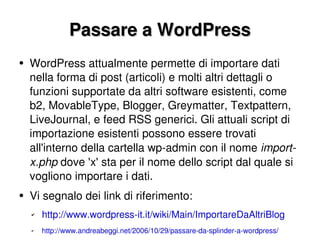 Passare a WordPress WordPress attualmente permette di importare dati nella forma di post (articoli) e molti altri dettagli o funzioni supportate da altri software esistenti, come b2, MovableType, Blogger, Greymatter, Textpattern, LiveJournal, e feed RSS generici. Gli attuali script di importazione esistenti possono essere trovati all'interno della cartella wp-admin con il nome  import-x.php  dove 'x' sta per il nome dello script dal quale si vogliono importare i dati. Vi segnalo dei link di riferimento: http://www.wordpress-it.it/wiki/Main/ImportareDaAltriBlog http://www.andreabeggi.net/2006/10/29/passare-da-splinder-a-wordpress/ 