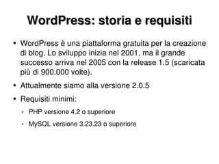 WordPress: storia e requisiti WordPress è una piattaforma gratuita per la creazione di blog. Lo sviluppo inizia nel 2001, ma il grande successo arriva nel 2005 con la release 1.5 (scaricata più di 900.000 volte). Attualmente siamo alla versione 2.0.5 Requisiti minimi: PHP versione 4.2 o superiore MySQL versione 3.23.23 o superiore 