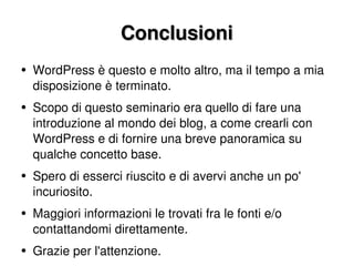 Conclusioni WordPress è questo e molto altro, ma il tempo a mia disposizione è terminato. Scopo di questo seminario era quello di fare una introduzione al mondo dei blog, a come crearli con WordPress e di fornire una breve panoramica su qualche concetto base. Spero di esserci riuscito e di avervi anche un po' incuriosito. Maggiori informazioni le trovati fra le fonti e/o contattandomi direttamente. Grazie per l'attenzione. 