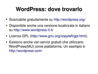 WordPress: dove trovarlo Scaricabile gratuitamente su  http://wordpress.org/ Disponibile anche una versione localizzata in italiano su  http://www.wordpress-it.it/ Licenza GPL ( http://www.gnu.org/copyleft/gpl.html ). Esistono anche vari servizi gratuiti che utilizzano WordPress (MU)  come piattaforma. Un esempio è  http://wordpress.com/ 
