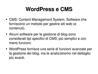 WordPress e CMS CMS: Content Management System. Software che forniscono un metodo per gestire siti web (e contenuti). Alcuni software per la gestione di blog sono considerati tipi specifici di CMS: più semplici e con meno funzioni. WordPress fornisce una serie di funzioni avanzate per la gestione dei blog, ma le analizzeremo nel dettaglio più avanti. 