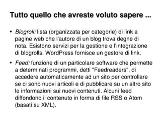 Tutto quello che avreste voluto sapere ... Blogroll:  lista (organizzata per categorie) di link a pagine web che l'autore di un blog trova degne di nota. Esistono servizi per la gestione e l'integrazione di blogrolls. WordPress fornisce un gestore di link. Feed:  funzione di un particolare software che permette a determinati programmi, detti "Feedreaders", di accedere automaticamente ad un sito per controllare se ci sono nuovi articoli e di pubblicare su un altro sito le informazioni sui nuovi contenuti. Alcuni feed diffondono il contenuto in forma di file RSS o Atom (basati su XML). 