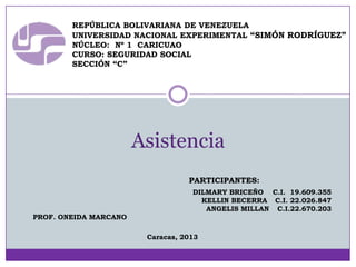REPÚBLICA BOLIVARIANA DE VENEZUELA
UNIVERSIDAD NACIONAL EXPERIMENTAL “SIMÓN RODRÍGUEZ”
NÚCLEO: Nº 1 CARICUAO
CURSO: SEGURIDAD SOCIAL
SECCIÓN “C”

Asistencia
PARTICIPANTES:
DILMARY BRICEÑO C.I. 19.609.355
KELLIN BECERRA C.I. 22.026.847
ANGELIS MILLAN C.I.22.670.203
PROF. ONEIDA MARCANO
Caracas, 2013

 