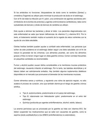 Si los antiácidos no funcionan, bloqueadores de ácido como la ranitidina (Zantac) y
cimetidina (Tagamet) se utilizan para minimizar la producción de ácido en el estómago.
Con el fin de tratar la infección por H. pylori, una combinación de agentes secretores anti(inhibidores de la bomba de protones) y agentes antimicrobianos (antibióticos), tales como
subsalicilato de bismuto o citrato de bismuto de ranitidina se utilizan.

Esto ayuda a eliminar las bacterias y aliviar el dolor. Los pacientes diagnosticados con
esta enfermedad se sabe que tienen deficiencias de vitamina C y vitamina B12. Por lo
tanto, el tratamiento también implica el aumento de la ingesta de estos nutrientes con la
ayuda de una dieta saludable.

Ciertas hierbas también pueden ayudar a combatir esta enfermedad. Las personas que
sufren de este problema en el estómago deben seguir una dieta saludable con el fin de
reducir la gravedad de los síntomas. Los alimentos picantes, así como los alimentos
grasos o fritos no tienen ningún lugar en dieta gastritis crónica. Comer comidas frecuentes
en pequeñas cantidades es recomendable.

Fumar y alcohol pueden causar daños considerables a la membrana mucosa protectora
del estómago, causando irritación al estómago. Por lo tanto, las bebidas alcohólicas y el
tabaco deben ser estrictamente evitados. Hay también algunos suplementos dietéticos
disponibles en el mercado que promueven el bienestar de las membranas mucosas.

Comer alimentos sanos y nutritivos, y siguiendo una rutina de ejercicio regular, no sólo
acelera el proceso de curación, sino que también disminuye el riesgo de gastritis crónica
atrófica.


Tipo A: autoinmunitaria, predominante en el cuerpo del estómago.



Tipo B: relacionada con Helicobacter pylori, predominante en el antro del
estómago.



Química (producida por agentes antiinflamatorios, alcohol, estrés, tabaco).

La anemia perniciosa que es provocada por la gastritis se trata con vitamina B12. Se
deben suspender los medicamentos que se sabe son causantes de gastritis, como la
aspirina (ácido acetilsalicílico) o los AINES (antiinflamatorios no esteroideos).

 