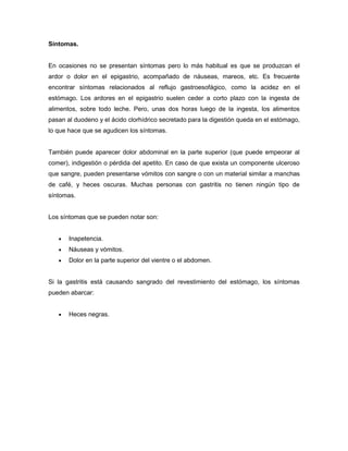 Síntomas.

En ocasiones no se presentan síntomas pero lo más habitual es que se produzcan el
ardor o dolor en el epigastrio, acompañado de náuseas, mareos, etc. Es frecuente
encontrar síntomas relacionados al reflujo gastroesofágico, como la acidez en el
estómago. Los ardores en el epigastrio suelen ceder a corto plazo con la ingesta de
alimentos, sobre todo leche. Pero, unas dos horas luego de la ingesta, los alimentos
pasan al duodeno y el ácido clorhídrico secretado para la digestión queda en el estómago,
lo que hace que se agudicen los síntomas.

También puede aparecer dolor abdominal en la parte superior (que puede empeorar al
comer), indigestión o pérdida del apetito. En caso de que exista un componente ulceroso
que sangre, pueden presentarse vómitos con sangre o con un material similar a manchas
de café, y heces oscuras. Muchas personas con gastritis no tienen ningún tipo de
síntomas.

Los síntomas que se pueden notar son:


Inapetencia.



Náuseas y vómitos.



Dolor en la parte superior del vientre o el abdomen.

Si la gastritis está causando sangrado del revestimiento del estómago, los síntomas
pueden abarcar:


Heces negras.

 