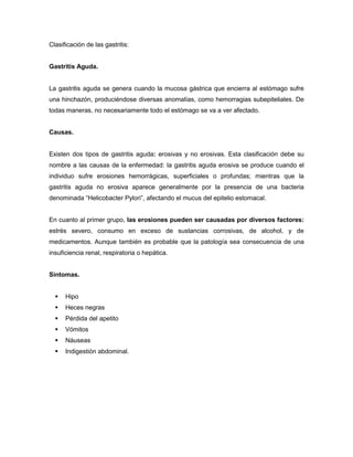 Clasificación de las gastritis:

Gastritis Aguda.

La gastritis aguda se genera cuando la mucosa gástrica que encierra al estómago sufre
una hinchazón, produciéndose diversas anomalías, como hemorragias subepiteliales. De
todas maneras, no necesariamente todo el estómago se va a ver afectado.
Causas.

Existen dos tipos de gastritis aguda: erosivas y no erosivas. Esta clasificación debe su
nombre a las causas de la enfermedad: la gastritis aguda erosiva se produce cuando el
individuo sufre erosiones hemorrágicas, superficiales o profundas; mientras que la
gastritis aguda no erosiva aparece generalmente por la presencia de una bacteria
denominada “Helicobacter Pylori”, afectando el mucus del epitelio estomacal.
En cuanto al primer grupo, las erosiones pueden ser causadas por diversos factores:
estrés severo, consumo en exceso de sustancias corrosivas, de alcohol, y de
medicamentos. Aunque también es probable que la patología sea consecuencia de una
insuficiencia renal, respiratoria o hepática.
Síntomas.


Hipo



Heces negras



Pérdida del apetito



Vómitos



Náuseas



Indigestión abdominal.

 