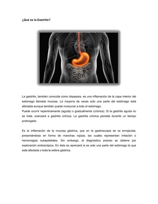 ¿Qué es la Gastritis?

La gastritis, también conocida como dispepsia, es una inflamación de la capa interior del
estómago llamada mucosa. La mayoría de veces solo una parte del estómago está
afectada aunque también puede involucrar a todo el estómago.
Puede ocurrir repentinamente (aguda) o gradualmente (crónica). Si la gastritis aguda no
se trata, avanzará a gastritis crónica. La gastritis crónica persiste durante un tiempo
prolongado.

Es la inflamación de la mucosa gástrica, que en la gastroscopia se ve enrojecida,
presentándose en forma de manchas rojizas, las cuales representan irritación o
hemorragias subepiteliales. Sin embargo, el diagnóstico preciso se obtiene por
exploración endoscópica. En ésta se apreciará si es solo una parte del estómago la que
está afectada o toda la esfera gástrica.

 