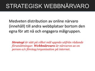 Medveten distribution av online närvaro
(innehåll) till andra webbplatser bortom den
egna för att nå och engagera målgruppen.
STRATEGISK WEBBNÄRVARO
Strategi är sätt på vilket mål uppnås utifrån rådande
förutsättningar. Webbnärvaro är närvaron av en
person o/e företag/organisation på internet.
 