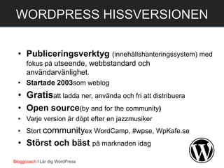 • Publiceringsverktyg (innehållshanteringssystem) med
fokus på utseende, webbstandard och
användarvänlighet.
• Startade 2003som weblog
• Gratisatt ladda ner, använda och fri att distribuera
• Open source(by and for the community)
• Varje version är döpt efter en jazzmusiker
• Stort communityex WordCamp, #wpse, WpKafe.se
• Störst och bäst på marknaden idag
Bloggcoach I Lär dig WordPress
WORDPRESS HISSVERSIONEN
 