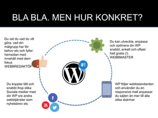 yt
Du vet du vad du vill
göra, vad din
målgrupp har för
behov etc och fyller
hemsidan med
innehåll med dem i
fokus
WEBBREDAKTÖR
BLA BLA. MEN HUR KONKRET?
Du kan utveckla, anpassa
och optimera din WP
snabbt, enkelt och oftast
helt gratis (!).
WEBBMASTER
WP följer webbstandarden
och använder du en
responsive mall anpassar
du sajten än mer till alla
olika skärmar
Du kopplar lätt och
snabbt ihop olika
Sociala medier med
din WP o/e andra
webbtjänster som
nyhetsbrev etc
 