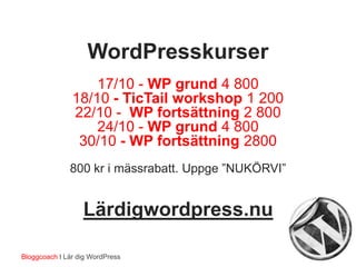 WordPresskurser
17/10 - WP grund 4 800
18/10 - TicTail workshop 1 200
22/10 - WP fortsättning 2 800
24/10 - WP grund 4 800
30/10 - WP fortsättning 2800
800 kr i mässrabatt. Uppge ”NUKÖRVI”
Lärdigwordpress.nu
Bloggcoach I Lär dig WordPress
 