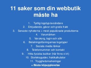 11 saker som din webbutik
måste ha
1. Tydlig logotyp/avsändare
2. Erbjudande, gåvor och gratis frakt
3. Senaste nyheterna + mest populäraste produkterna
4. Varumärken
5. Varukorg, login och sök
6. Betalningslösningarnas logotyper
7. Sociala media länkar
8. Telefonnummer och kontakt
9. Hitta fysiska butiker (här finns vi irl)
10. Storleksguider, fraktkalkulator
11. Trygghetsmarkeringar
+ Bästa köpupplevelse
 